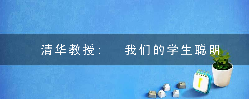 清华教授: 我们的学生聪明, 但无才华; 敢想敢干, 实际上并无血性